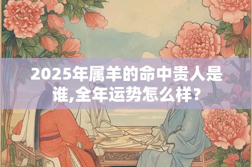 2025年属羊的命中贵人是谁,全年运势怎么样？