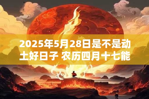 2025年5月28日是不是动土好日子 农历四月十七能动土吗