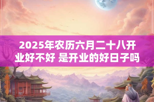 2025年农历六月二十八开业好不好 是开业的好日子吗