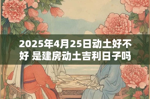 2025年4月25日动土好不好 是建房动土吉利日子吗