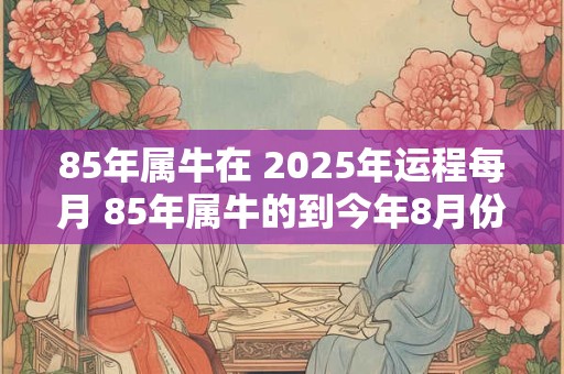85年属牛在 2025年运程每月 85年属牛的到今年8月份的运势