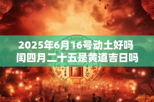 2025年6月16号动土好吗 闰四月二十五是黄道吉日吗 2025年6月16号动土好吗 闰四月二十五是黄道吉日吗