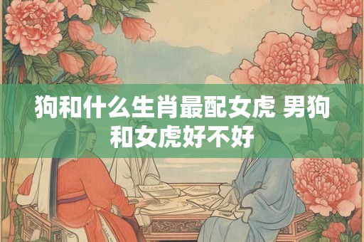 狗和什么生肖最配女虎 男狗和女虎好不好