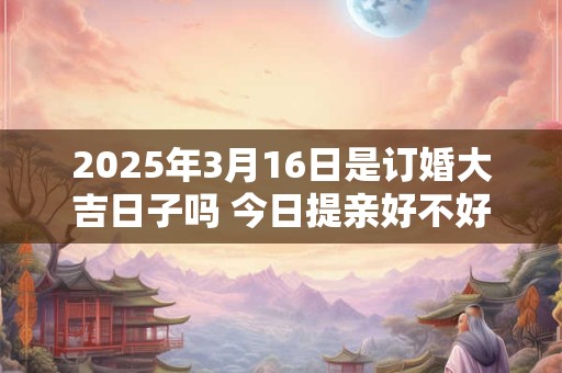 2025年3月16日是订婚大吉日子吗 今日提亲好不好