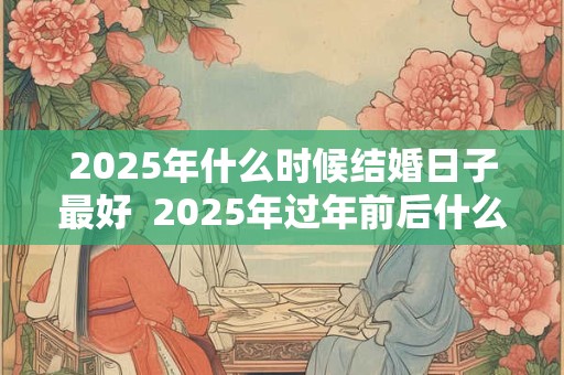 2025年什么时候结婚日子最好  2025年过年前后什么时间结婚好