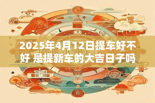 2025年4月12日提车好不好 是提新车的大吉日子吗