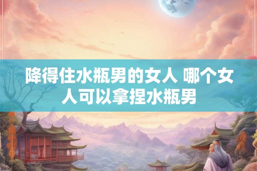 降得住水瓶男的女人 哪个女人可以拿捏水瓶男