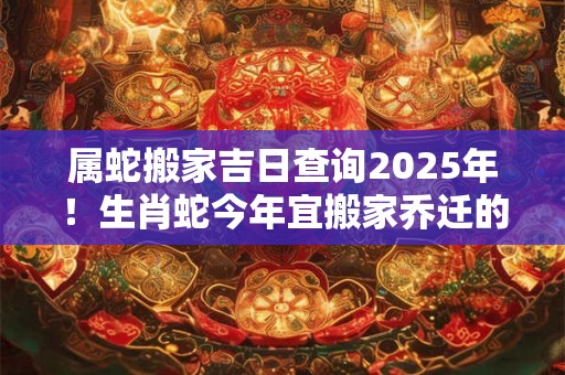 属蛇搬家吉日查询2025年!生肖蛇今年宜搬家乔迁的好日子 属蛇搬家吉日查询2025年!生肖蛇今年宜搬家乔迁的好日子