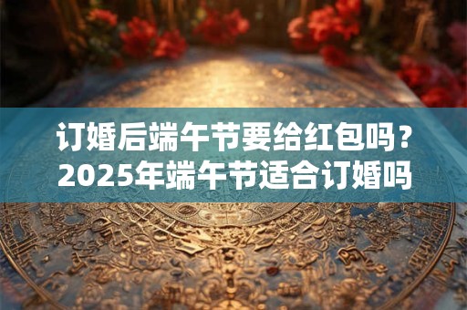 订婚后端午节要给红包吗？2025年端午节适合订婚吗？