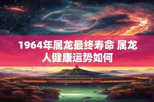 1964年属龙最终寿命 属龙人健康运势如何 1964年属龙最终寿命 属龙人健康运势如何