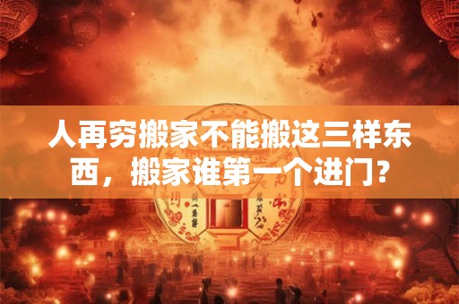 人再穷搬家不能搬这三样东西，搬家谁第一个进门？
