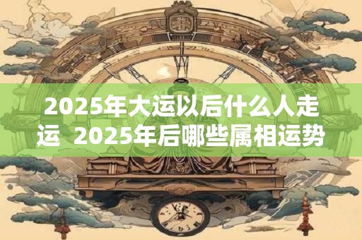 2025年大运以后什么人走运  2025年后哪些属相运势好