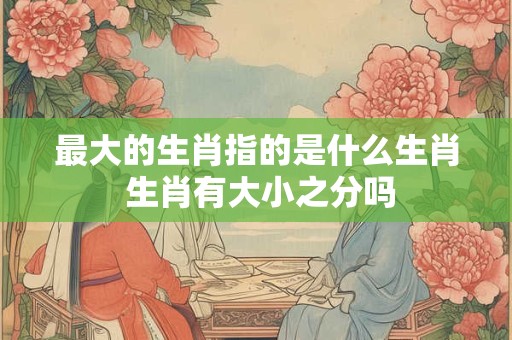 最大的生肖指的是什么生肖 生肖有大小之分吗