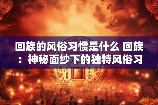 回族的风俗习惯是什么 回族：神秘面纱下的独特风俗习惯