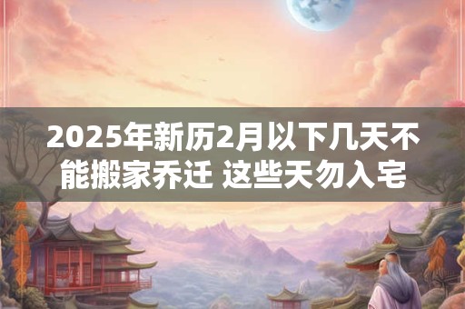2025年新历2月以下几天不能搬家乔迁 这些天勿入宅