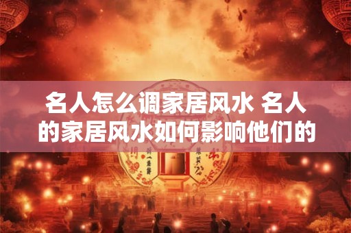 名人怎么调家居风水 名人的家居风水如何影响他们的生活