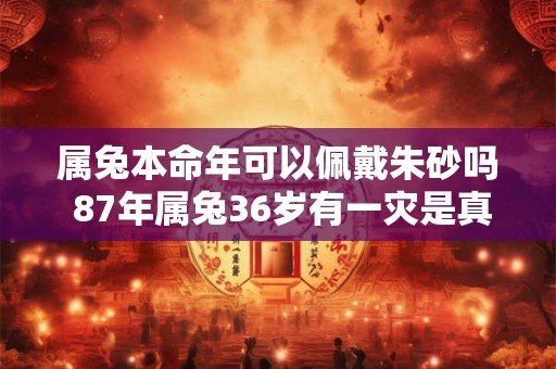 属兔本命年可以佩戴朱砂吗 87年属兔36岁有一灾是真的假的 属兔本命年可以佩戴朱砂吗 87年属兔36岁有一灾是真的假的