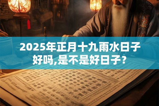 2025年正月十九雨水日子好吗,是不是好日子？