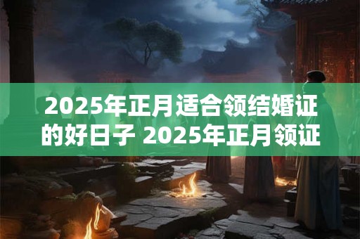2025年正月适合领结婚证的好日子 2025年正月领证吉日