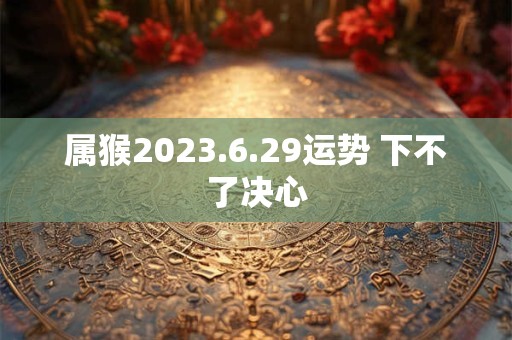 属猴2023.6.29运势 下不了决心