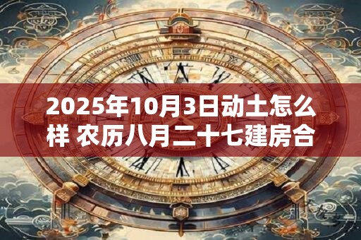2025年10月3日动土怎么样 农历八月二十七建房合适吗