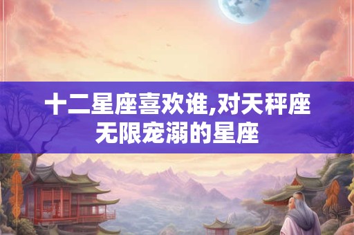 十二星座喜欢谁,对天秤座无限宠溺的星座