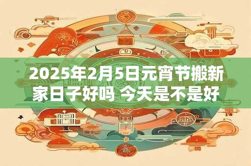 2025年2月5日元宵节搬新家日子好吗 今天是不是好日子