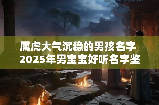属虎大气沉稳的男孩名字 2025年男宝宝好听名字鉴赏