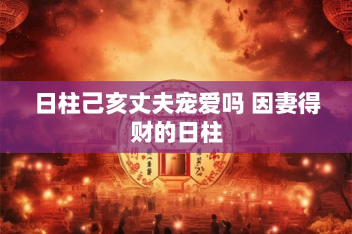 日柱己亥丈夫宠爱吗 因妻得财的日柱 日柱己亥丈夫宠爱吗 因妻得财的日柱