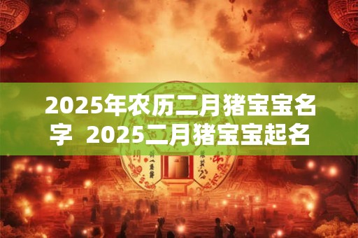 2025年农历二月猪宝宝名字  2025二月猪宝宝起名