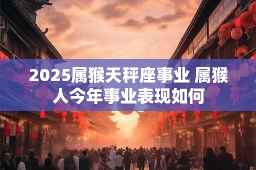 2025属猴天秤座事业 属猴人今年事业表现如何