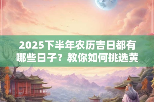 2025下半年农历吉日都有哪些日子？教你如何挑选黄道吉日