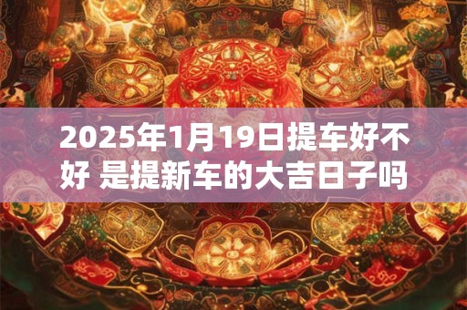 2025年1月19日提车好不好 是提新车的大吉日子吗