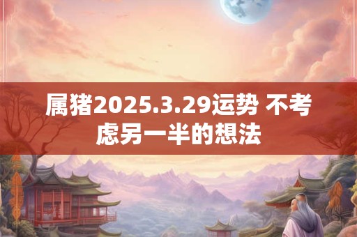 属猪2025.3.29运势 不考虑另一半的想法