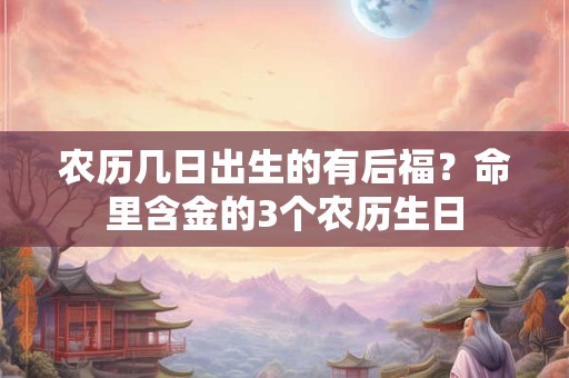 农历几日出生的有后福？命里含金的3个农历生日