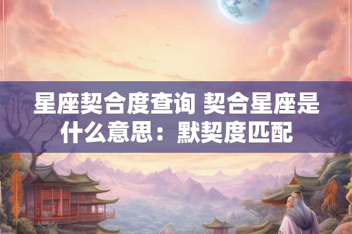 星座契合度查询 契合星座是什么意思：默契度匹配