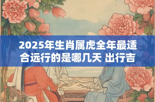 2025年生肖属虎全年最适合远行的是哪几天 出行吉日推荐
