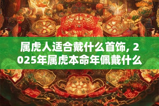 属虎人适合戴什么首饰, 2025年属虎本命年佩戴什么生肖