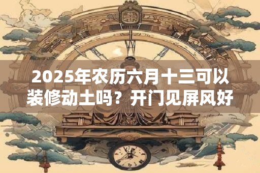 2025年农历六月十三可以装修动土吗？开门见屏风好吗