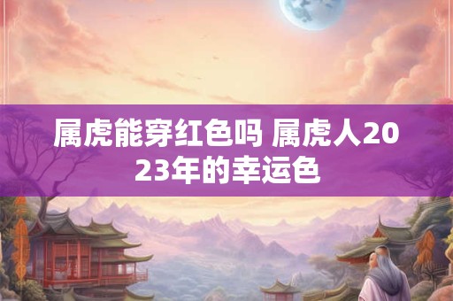 属虎能穿红色吗 属虎人2023年的幸运色 属虎能穿红色吗 属虎人2023年的幸运色
