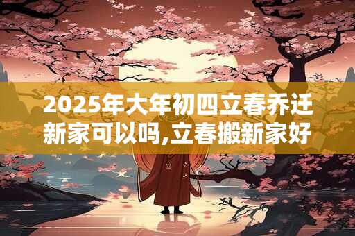 2025年大年初四立春乔迁新家可以吗,立春搬新家好不好？