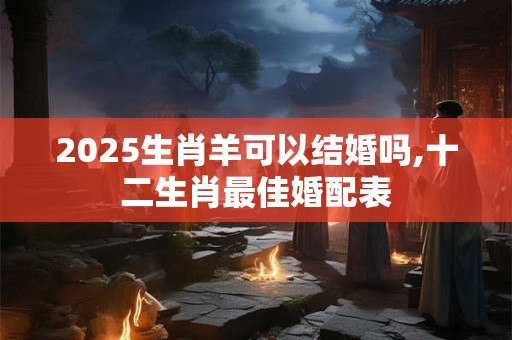 2025生肖羊可以结婚吗,十二生肖最佳婚配表