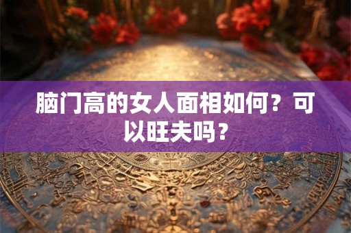 脑门高的女人面相如何?可以旺夫吗? 脑门高的女人面相如何?可以旺夫吗?