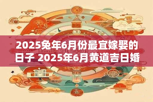 2025兔年6月份最宜嫁娶的日子 2025年6月黄道吉日婚嫁
