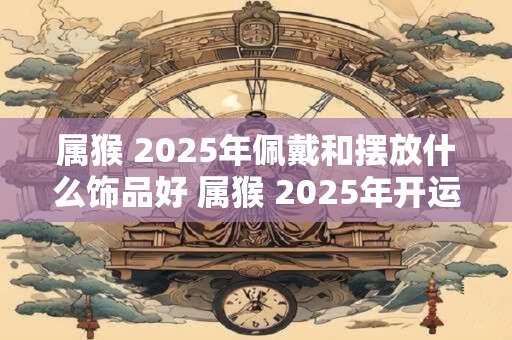属猴 2025年佩戴和摆放什么饰品好 属猴 2025年开运吉祥物