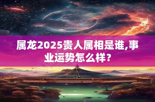 属龙2025贵人属相是谁,事业运势怎么样？