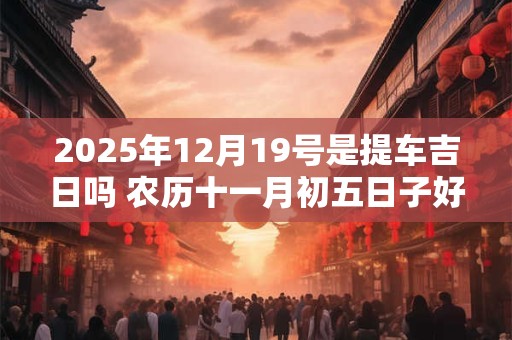 2026年12月19号是提车吉日吗 农历十一月初五日子好吗 2026年12月19号是提车吉日吗 农历十一月初五日子好吗