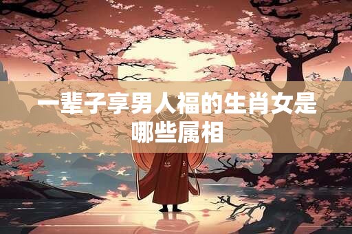 一辈子享男人福的生肖女是哪些属相
