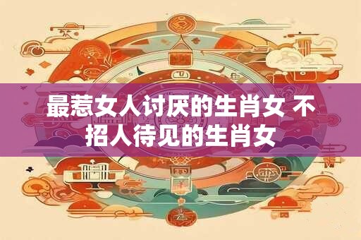 最惹女人讨厌的生肖女 不招人待见的生肖女 最惹女人讨厌的生肖女 不招人待见的生肖女