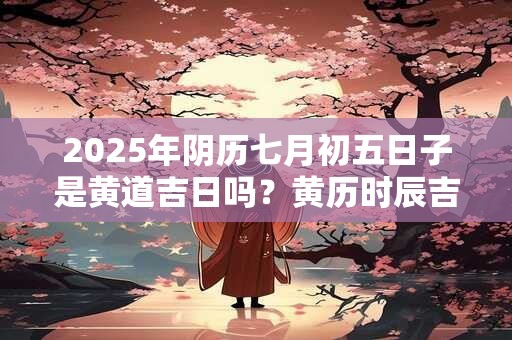 2025年阴历七月初五日子是黄道吉日吗？黄历时辰吉凶查询